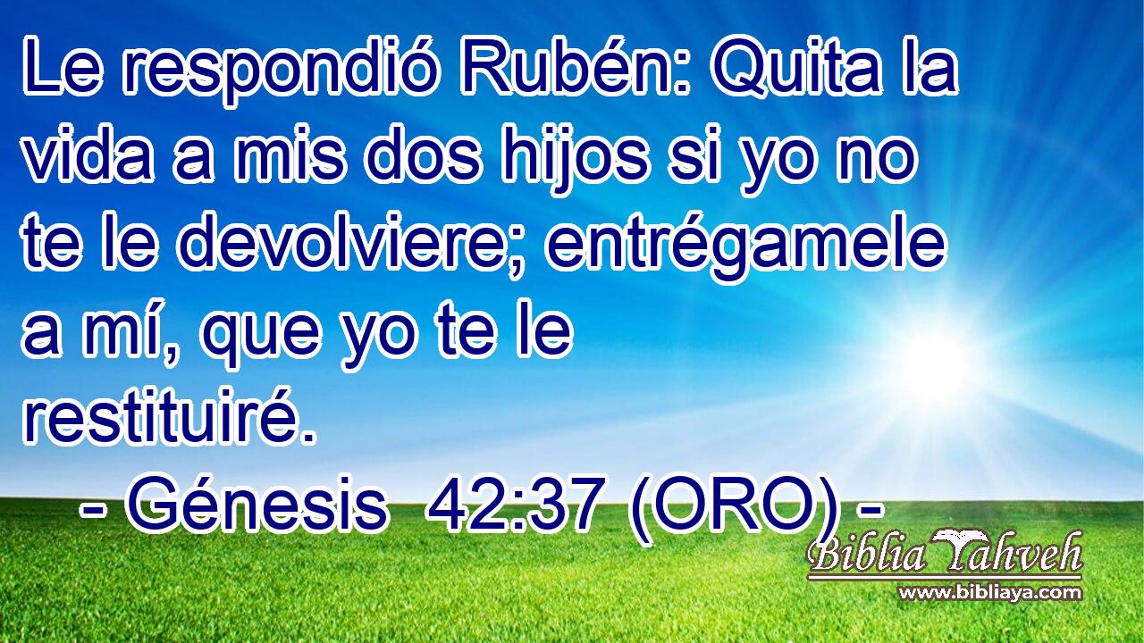  Le respondió Rubén: Quita la vida a mis dos hijos si yo no te le devolviere; entrégamele a mí, que yo te le restituiré. 