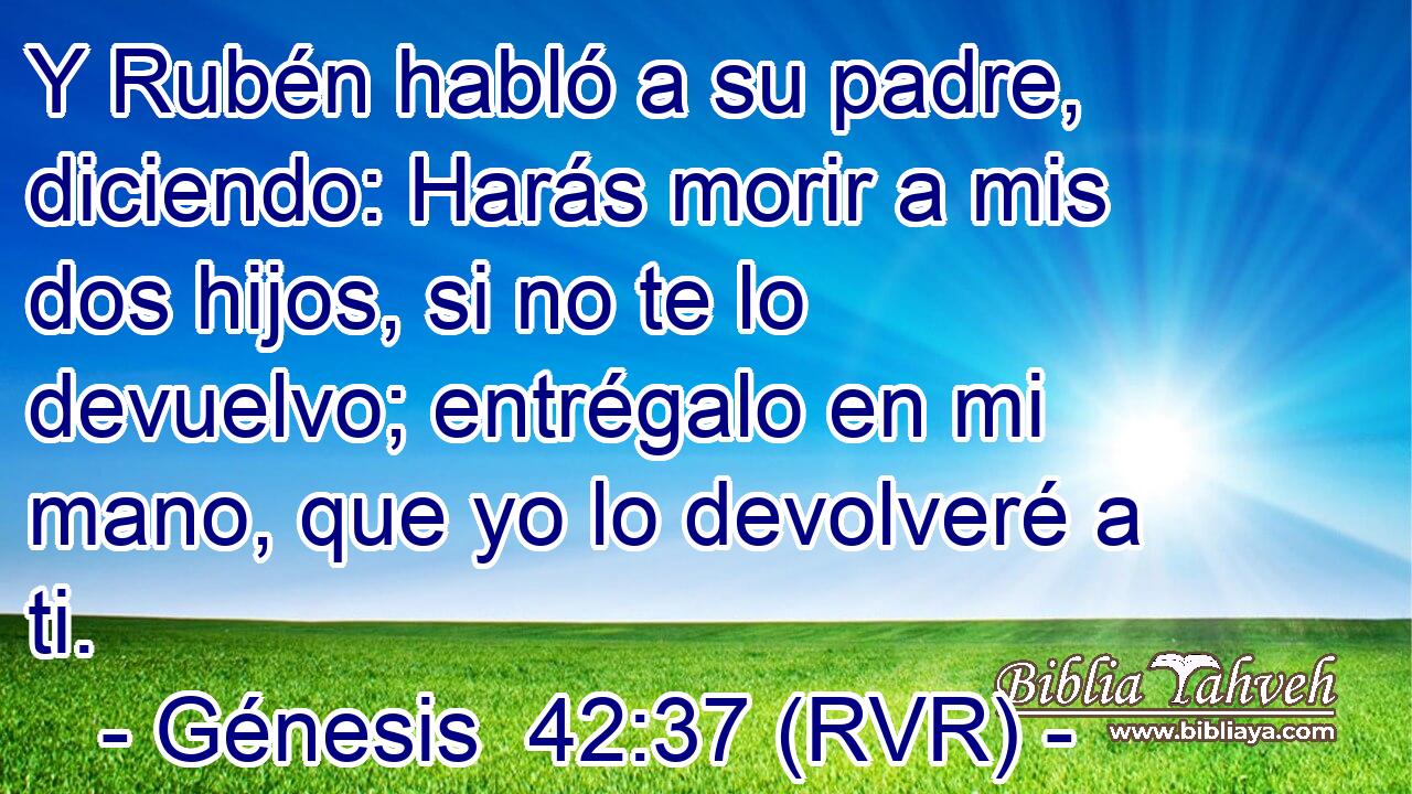Y Rubén habló a su padre, diciendo: Harás morir a mis dos hijos, si no te lo devuelvo; entrégalo en mi mano, que yo lo devolveré a ti.