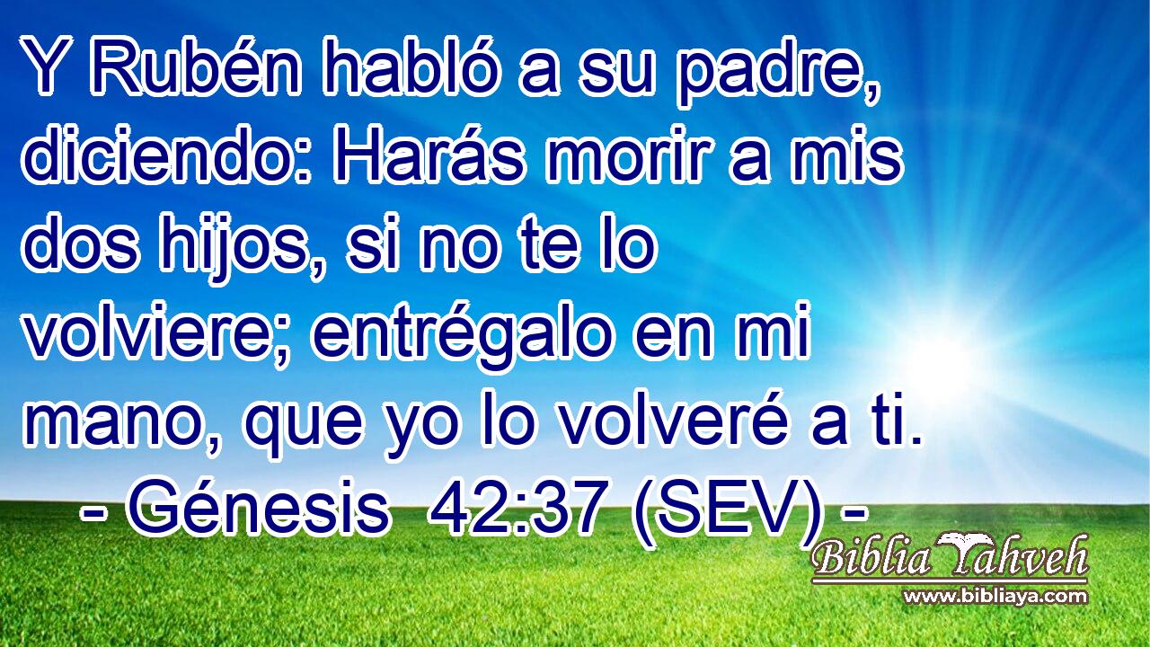 Y Rubén habló a su padre, diciendo: Harás morir a mis dos hijos, si no te lo volviere; entrégalo en mi mano, que yo lo volveré a ti.