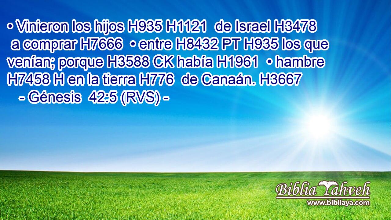 • Vinieron los hijos H935 H1121  de Israel H3478  a comprar H7666  • entre H8432 PT H935 los que venían; porque H3588 CK había H1961  • hambre H7458 H en la tierra H776  de Canaán. H3667  