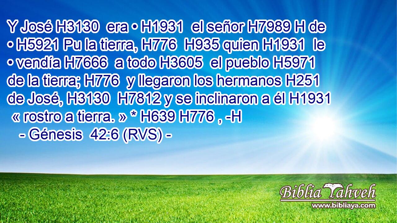 Y José H3130  era • H1931  el señor H7989 H de • H5921 Pu la tierra, H776  H935 quien H1931  le • vendía H7666  a todo H3605  el pueblo H5971  de la tierra; H776  y llegaron los hermanos H251  de José, H3130  H7812 y se inclinaron a él H1931  « rostro a tierra. » * H639 H776 , -H 
