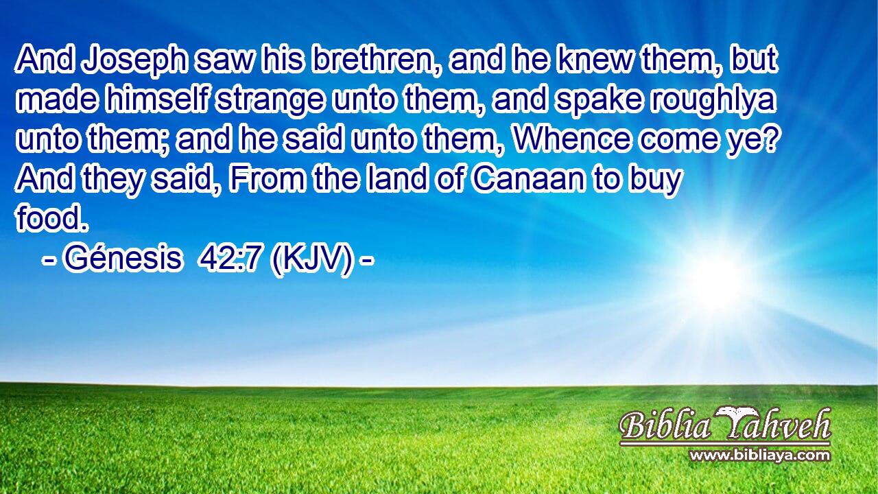 And Joseph saw his brethren, and he knew them, but made himself strange unto them, and spake roughlya unto them; and he said unto them, Whence come ye? And they said, From the land of Canaan to buy food.