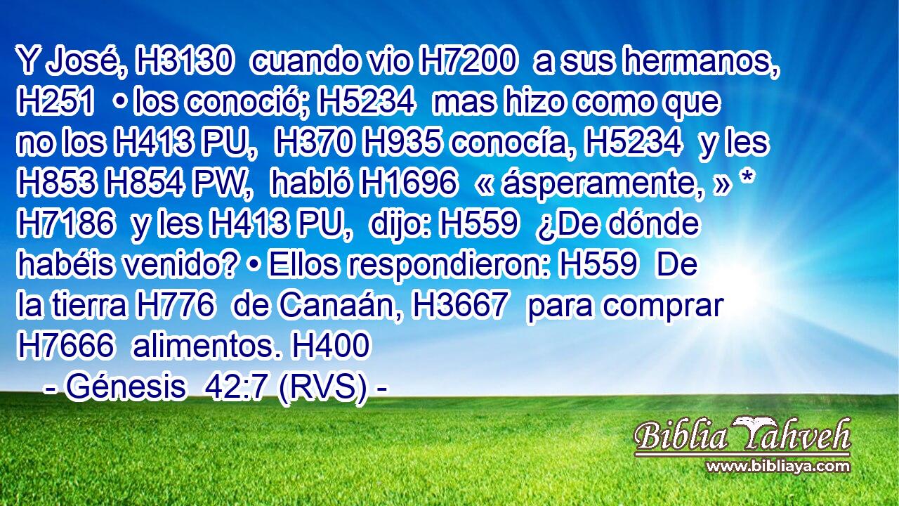 Y José, H3130  cuando vio H7200  a sus hermanos, H251  • los conoció; H5234  mas hizo como que no los H413 PU,  H370 H935 conocía, H5234  y les H853 H854 PW,  habló H1696  « ásperamente, » * H7186  y les H413 PU,  dijo: H559  ¿De dónde habéis venido? • Ellos respondieron: H559  De la tierra H776  de Canaán, H3667  para comprar H7666  alimentos. H400  