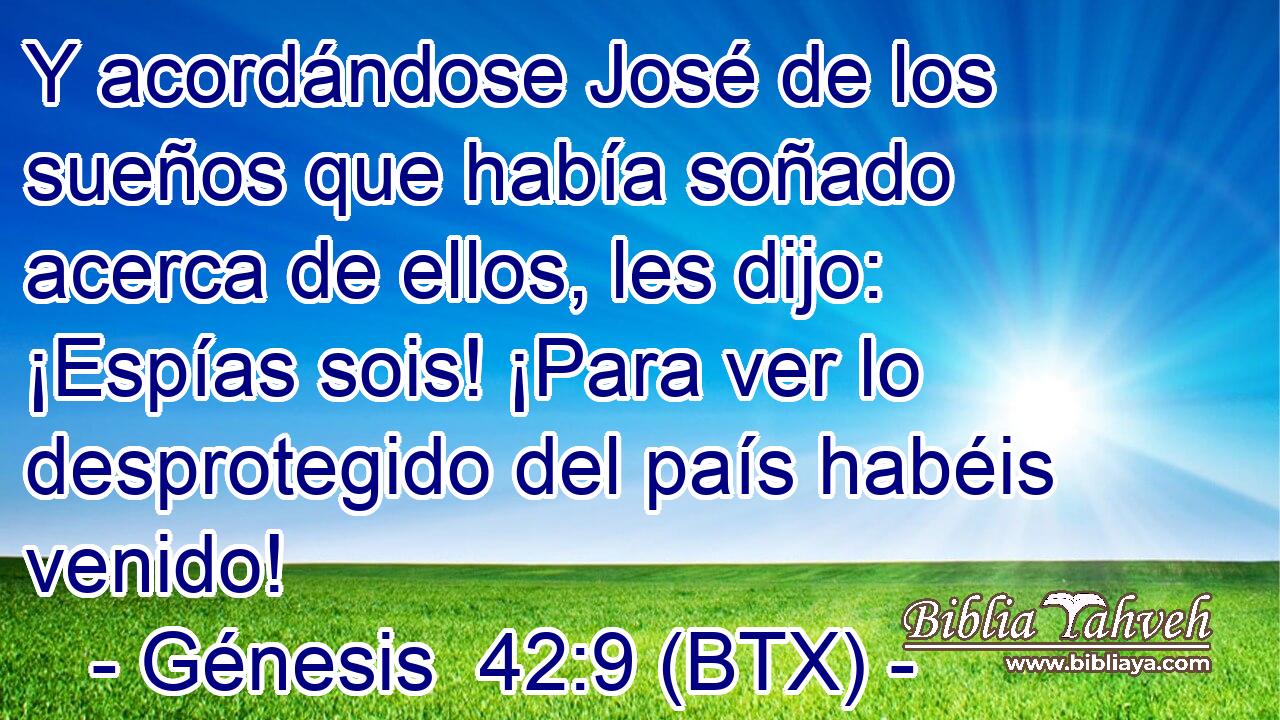 Y acordándose José de los sueños que había soñado acerca de ellos, les dijo: ¡Espías sois! ¡Para ver lo desprotegido del país habéis venido!