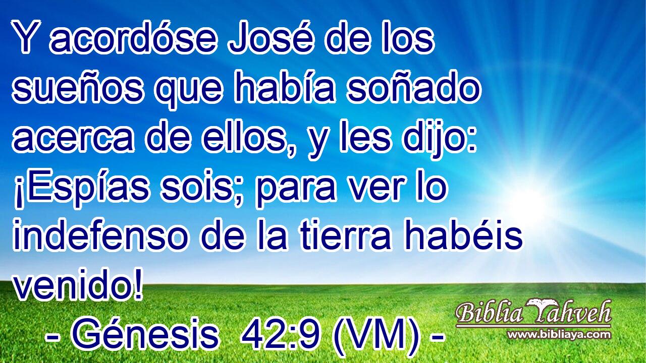  Y acordóse José de los sueños que había soñado acerca de ellos, y les dijo: ¡Espías sois; para ver lo indefenso de la tierra habéis venido! 