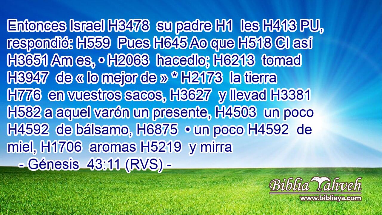 Entonces Israel H3478  su padre H1  les H413 PU,  respondió: H559  Pues H645 Ao que H518 CI así H3651 Am es, • H2063  hacedlo; H6213  tomad H3947  de « lo mejor de » * H2173  la tierra H776  en vuestros sacos, H3627  y llevad H3381  H582 a aquel varón un presente, H4503  un poco H4592  de bálsamo, H6875  • un poco H4592  de miel, H1706  aromas H5219  y mirra