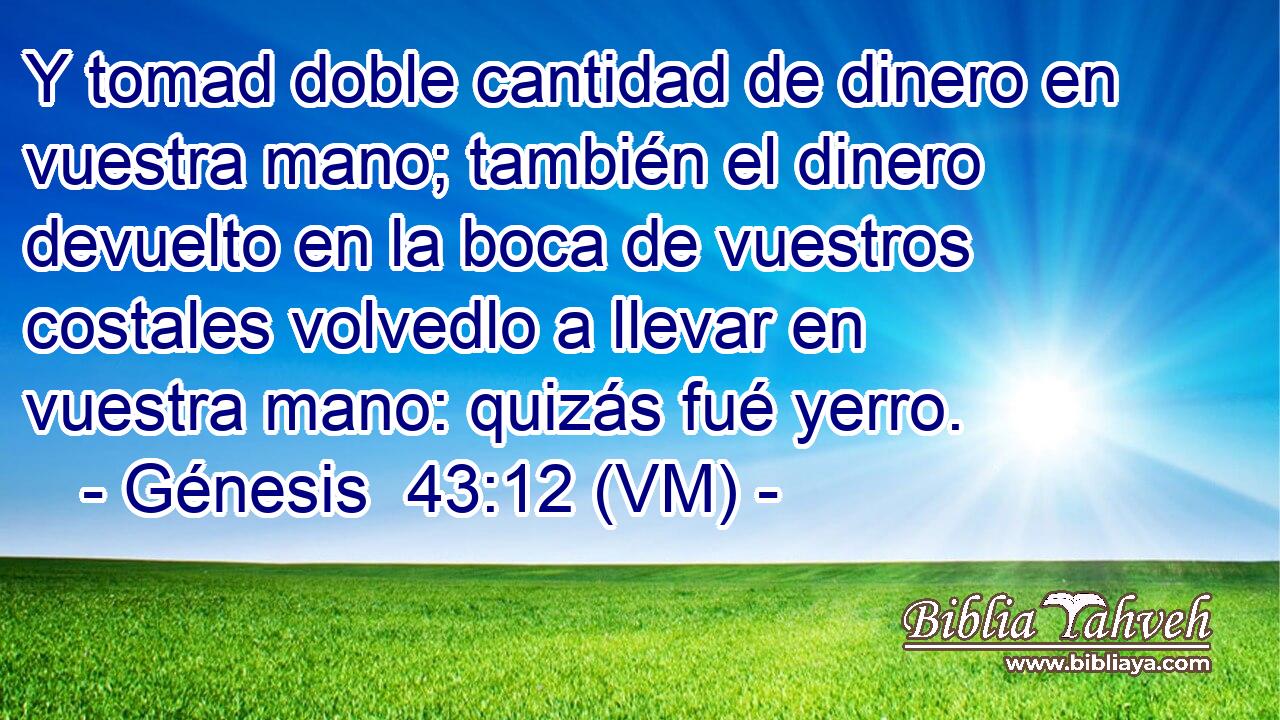  Y tomad doble cantidad de dinero en vuestra mano; también el dinero devuelto en la boca de vuestros costales volvedlo a llevar en vuestra mano: quizás fué yerro. 