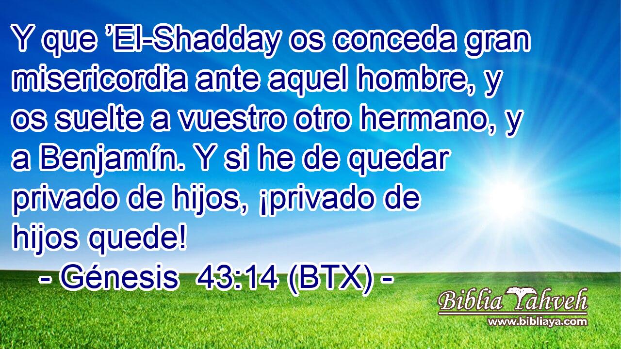 Y que ’El-Shadday os conceda gran misericordia ante aquel hombre, y os suelte a vuestro otro hermano, y a Benjamín. Y si he de quedar privado de hijos, ¡privado de hijos quede!