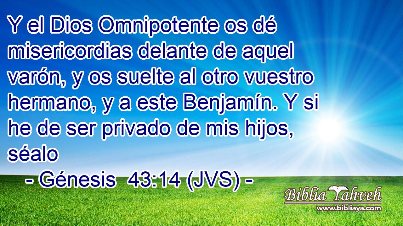 Y el Dios Omnipotente os dé misericordias delante de aquel varón, y os suelte al otro vuestro hermano, y a este Benjamín. Y si he de ser privado de mis hijos, séalo