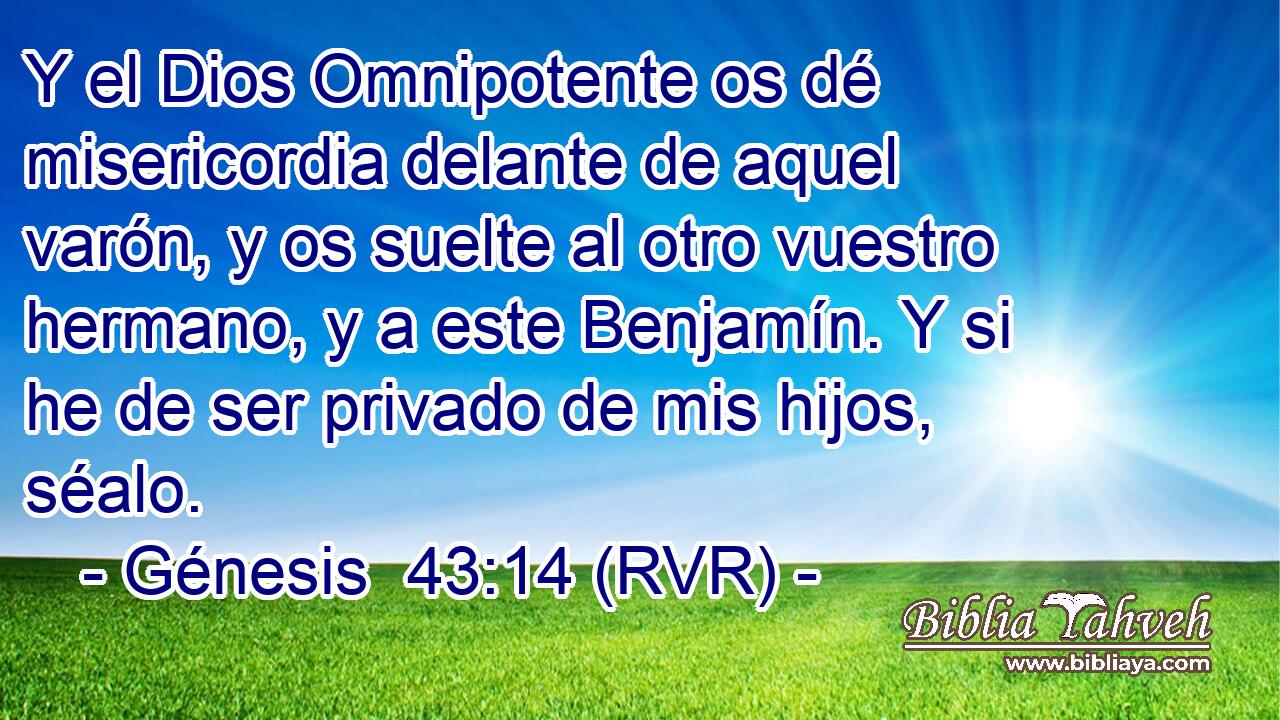 Y el Dios Omnipotente os dé misericordia delante de aquel varón, y os suelte al otro vuestro hermano, y a este Benjamín. Y si he de ser privado de mis hijos, séalo.