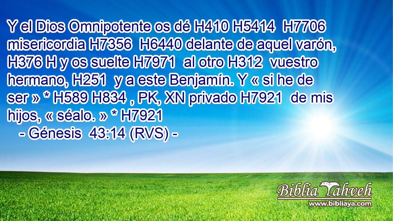 Y el Dios Omnipotente os dé H410 H5414  H7706 misericordia H7356  H6440 delante de aquel varón, H376 H y os suelte H7971  al otro H312  vuestro hermano, H251  y a este Benjamín. Y « si he de ser » * H589 H834 , PK, XN privado H7921  de mis hijos, « séalo. » * H7921  