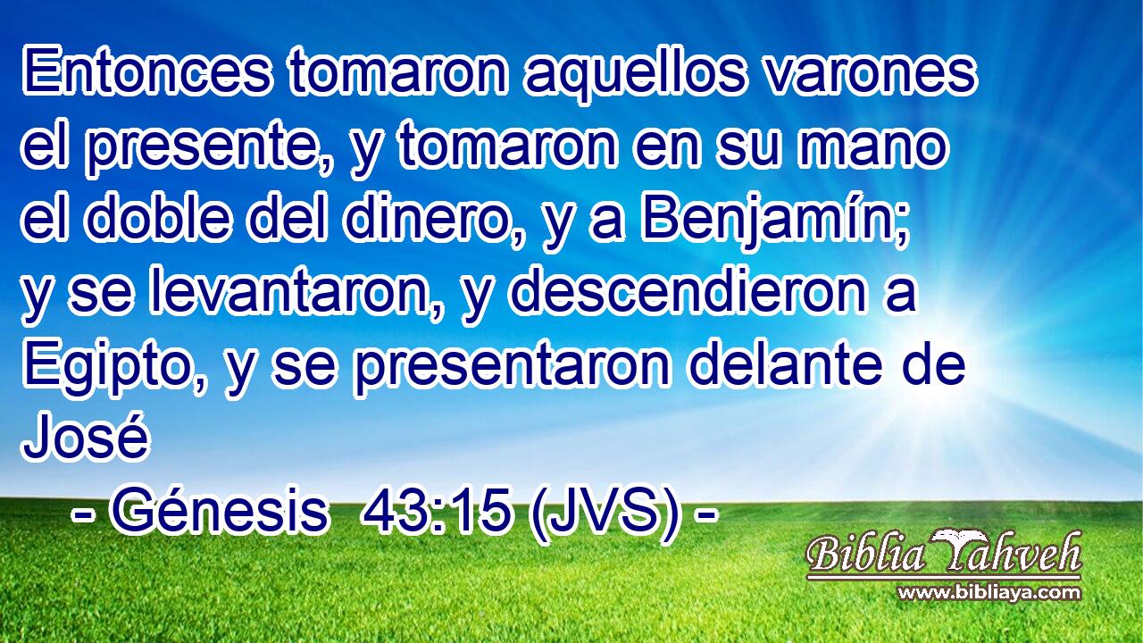 Entonces tomaron aquellos varones el presente, y tomaron en su mano el doble del dinero, y a Benjamín; y se levantaron, y descendieron a Egipto, y se presentaron delante de José