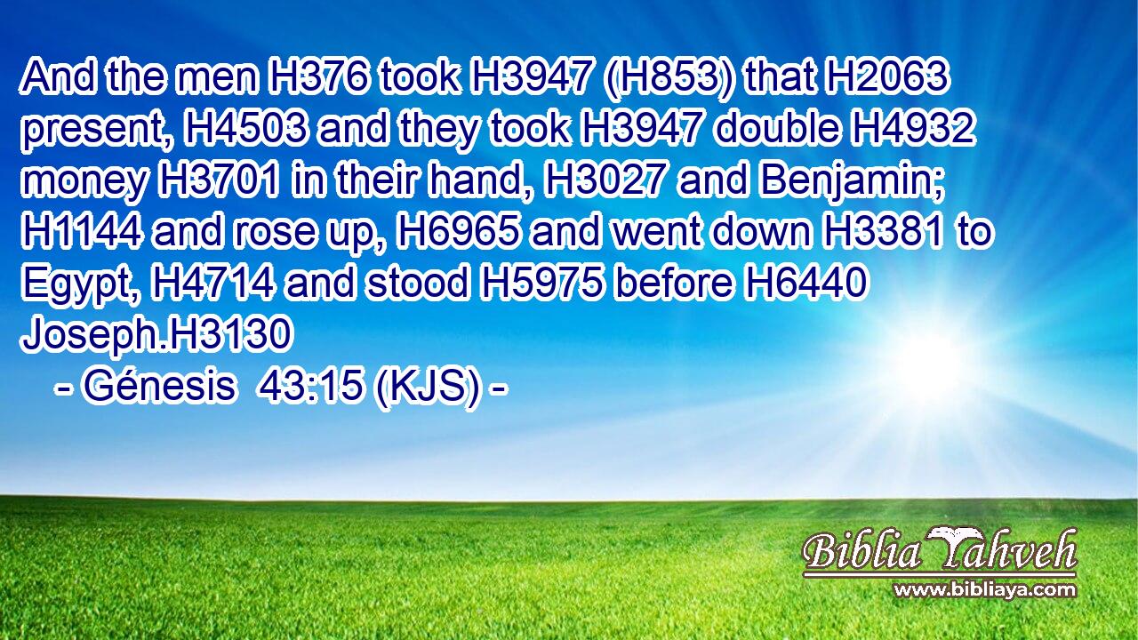 And the men H376 took H3947 (H853) that H2063 present, H4503 and they took H3947 double H4932 money H3701 in their hand, H3027 and Benjamin; H1144 and rose up, H6965 and went down H3381 to Egypt, H4714 and stood H5975 before H6440 Joseph.H3130