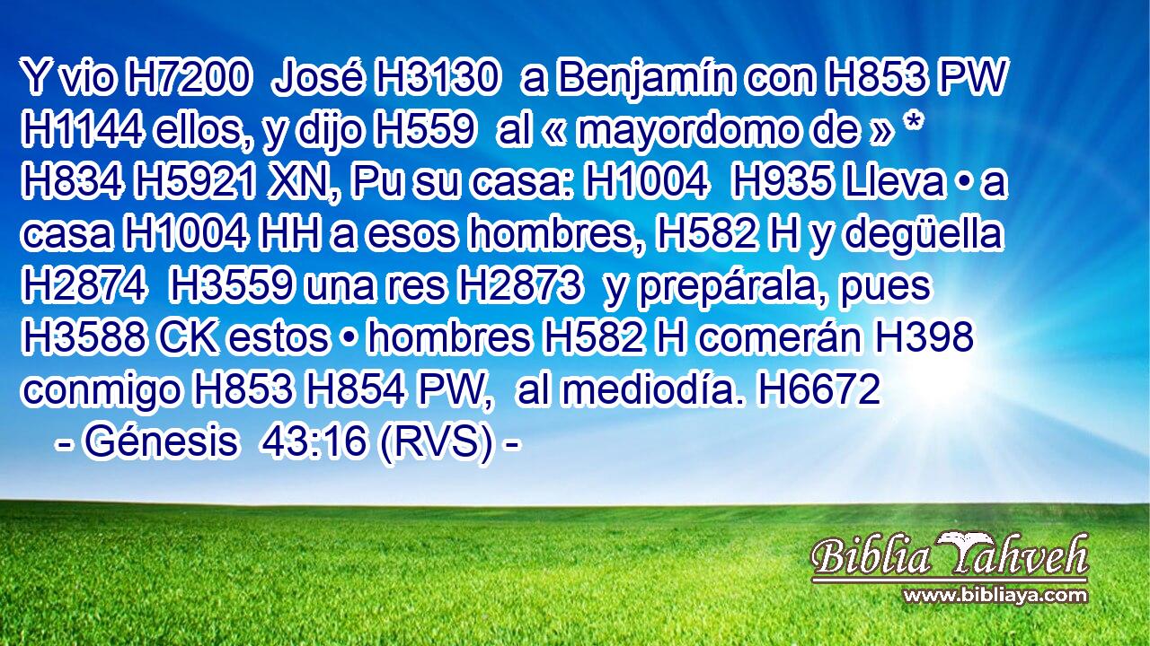Y vio H7200  José H3130  a Benjamín con H853 PW H1144 ellos, y dijo H559  al « mayordomo de » * H834 H5921 XN, Pu su casa: H1004  H935 Lleva • a casa H1004 HH a esos hombres, H582 H y degüella H2874  H3559 una res H2873  y prepárala, pues H3588 CK estos • hombres H582 H comerán H398  conmigo H853 H854 PW,  al mediodía. H6672  