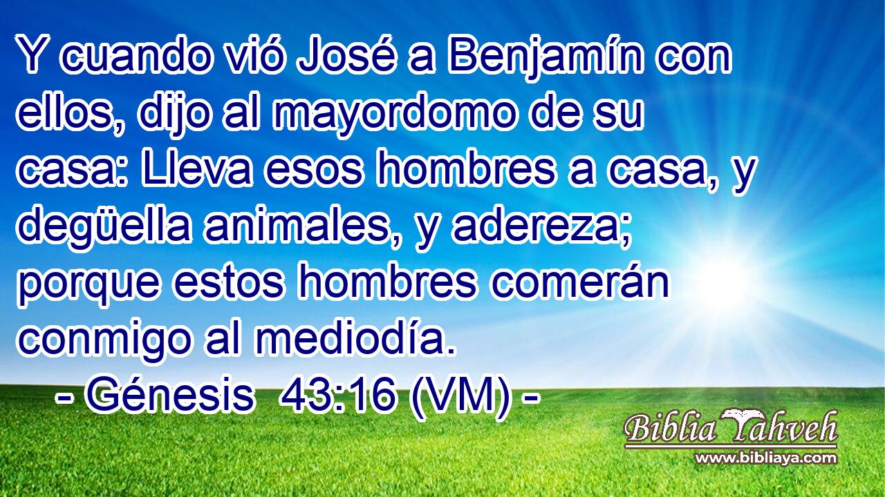  Y cuando vió José a Benjamín con ellos, dijo al mayordomo de su casa: Lleva esos hombres a casa, y degüella animales, y adereza; porque estos hombres comerán conmigo al mediodía. 