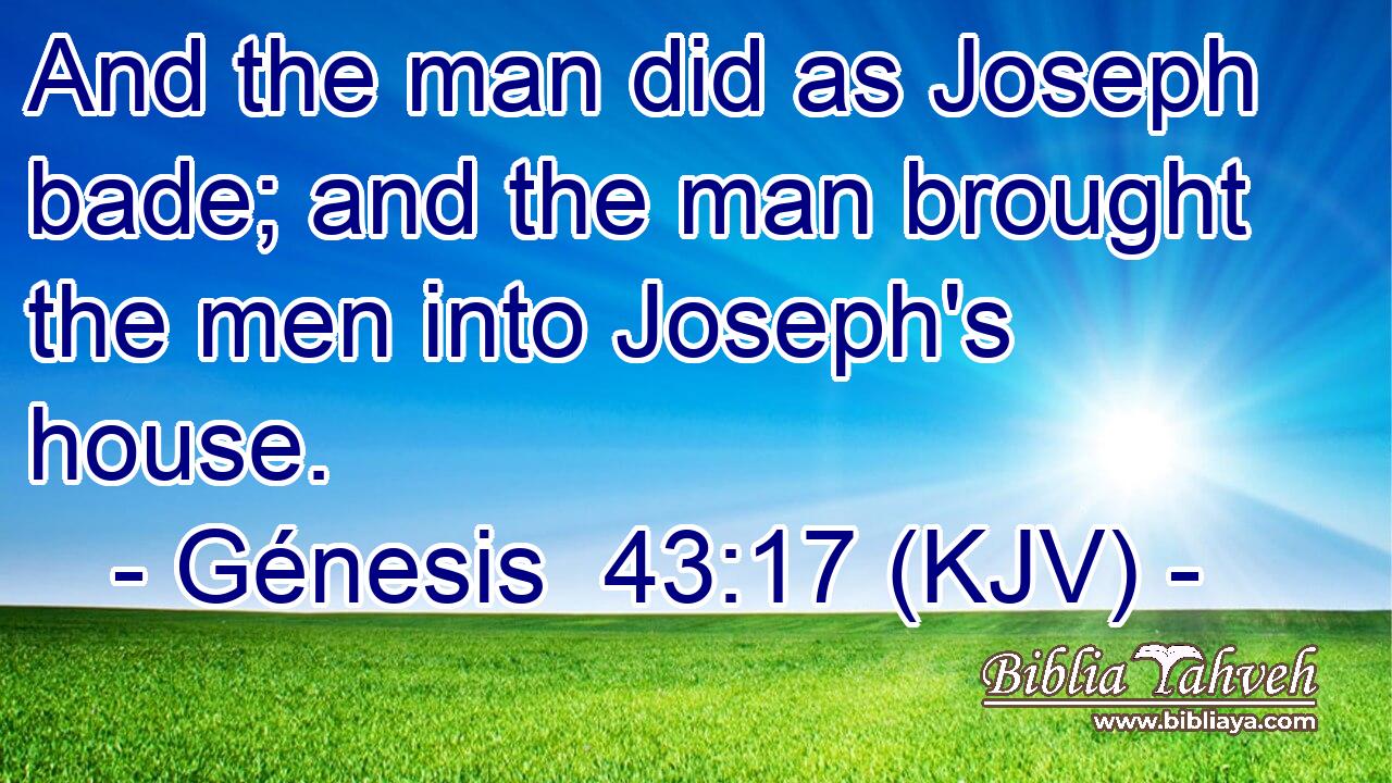 And the man did as Joseph bade; and the man brought the men into Joseph's house.