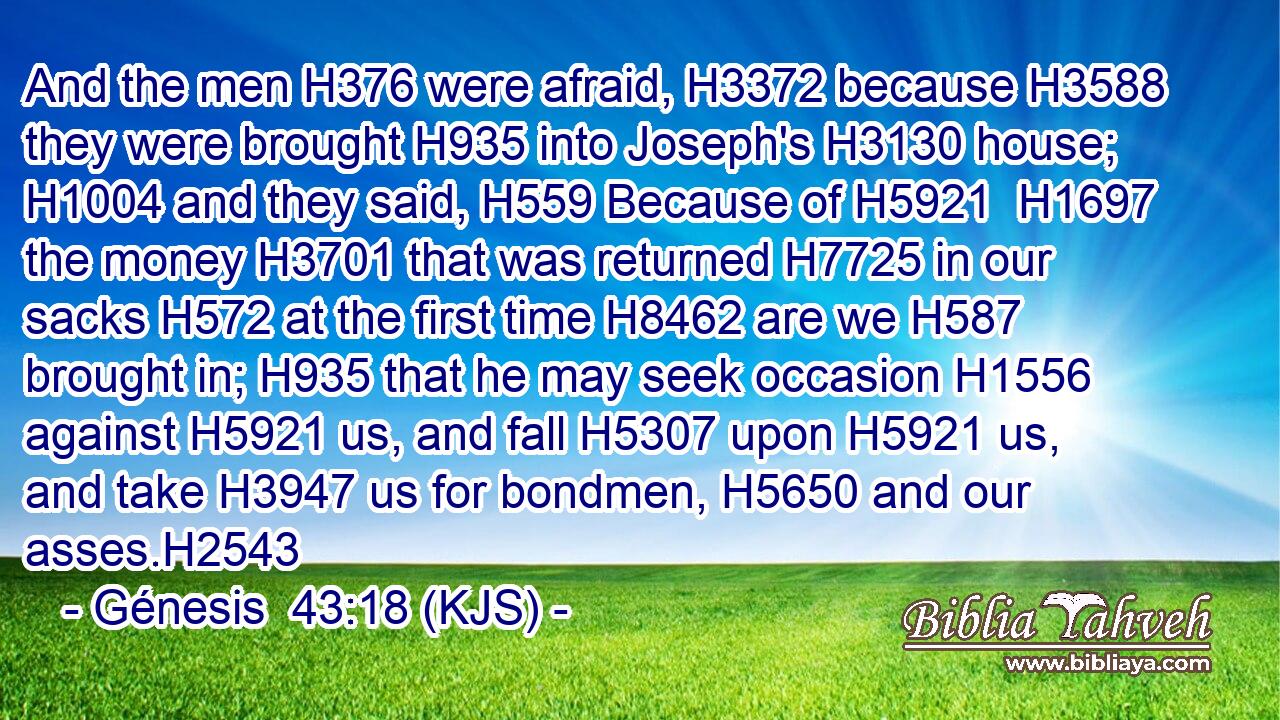 And the men H376 were afraid, H3372 because H3588 they were brought H935 into Joseph's H3130 house; H1004 and they said, H559 Because of H5921  H1697 the money H3701 that was returned H7725 in our sacks H572 at the first time H8462 are we H587 brought in; H935 that he may seek occasion H1556 against H5921 us, and fall H5307 upon H5921 us, and take H3947 us for bondmen, H5650 and our asses.H2543