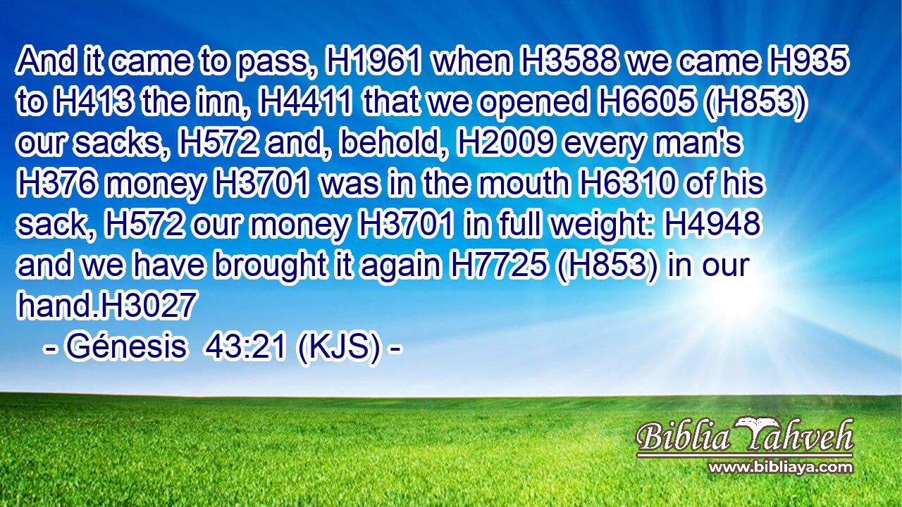 And it came to pass, H1961 when H3588 we came H935 to H413 the inn, H4411 that we opened H6605 (H853) our sacks, H572 and, behold, H2009 every man's H376 money H3701 was in the mouth H6310 of his sack, H572 our money H3701 in full weight: H4948 and we have brought it again H7725 (H853) in our hand.H3027