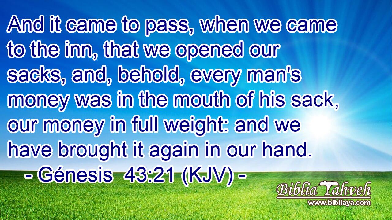 And it came to pass, when we came to the inn, that we opened our sacks, and, behold, every man's money was in the mouth of his sack, our money in full weight: and we have brought it again in our hand.