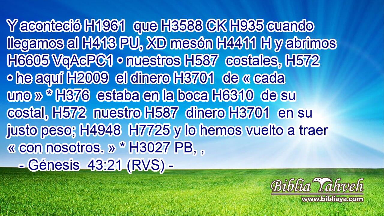 Y aconteció H1961  que H3588 CK H935 cuando llegamos al H413 PU, XD mesón H4411 H y abrimos H6605 VqAcPC1 • nuestros H587  costales, H572  • he aquí H2009  el dinero H3701  de « cada uno » * H376  estaba en la boca H6310  de su costal, H572  nuestro H587  dinero H3701  en su justo peso; H4948  H7725 y lo hemos vuelto a traer « con nosotros. » * H3027 PB, ,  