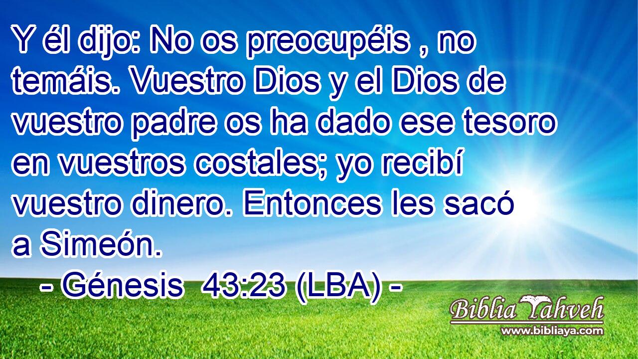 Y él dijo: No os preocupéis , no temáis. Vuestro Dios y el Dios de vuestro padre os ha dado ese tesoro en vuestros costales; yo recibí vuestro dinero. Entonces les sacó a Simeón.