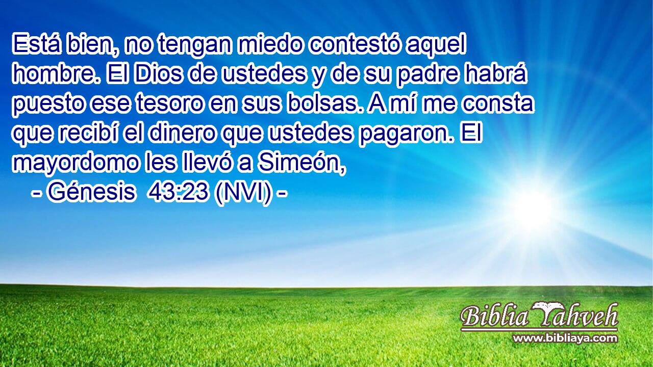  Está bien, no tengan miedo contestó aquel hombre. El Dios de ustedes y de su padre habrá puesto ese tesoro en sus bolsas. A mí me consta que recibí el dinero que ustedes pagaron. El mayordomo les llevó a Simeón, 