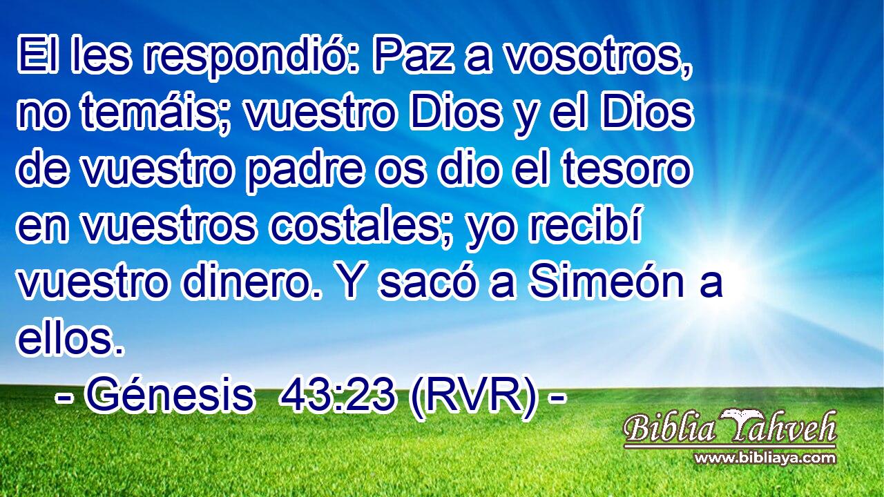 El les respondió: Paz a vosotros, no temáis; vuestro Dios y el Dios de vuestro padre os dio el tesoro en vuestros costales; yo recibí vuestro dinero. Y sacó a Simeón a ellos.