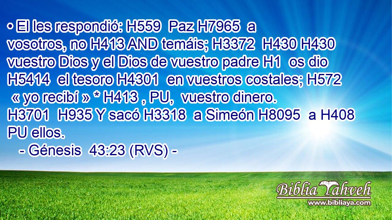 • El les respondió: H559  Paz H7965  a vosotros, no H413 AND temáis; H3372  H430 H430 vuestro Dios y el Dios de vuestro padre H1  os dio H5414  el tesoro H4301  en vuestros costales; H572  « yo recibí » * H413 , PU,  vuestro dinero. H3701  H935 Y sacó H3318  a Simeón H8095  a H408 PU ellos. 