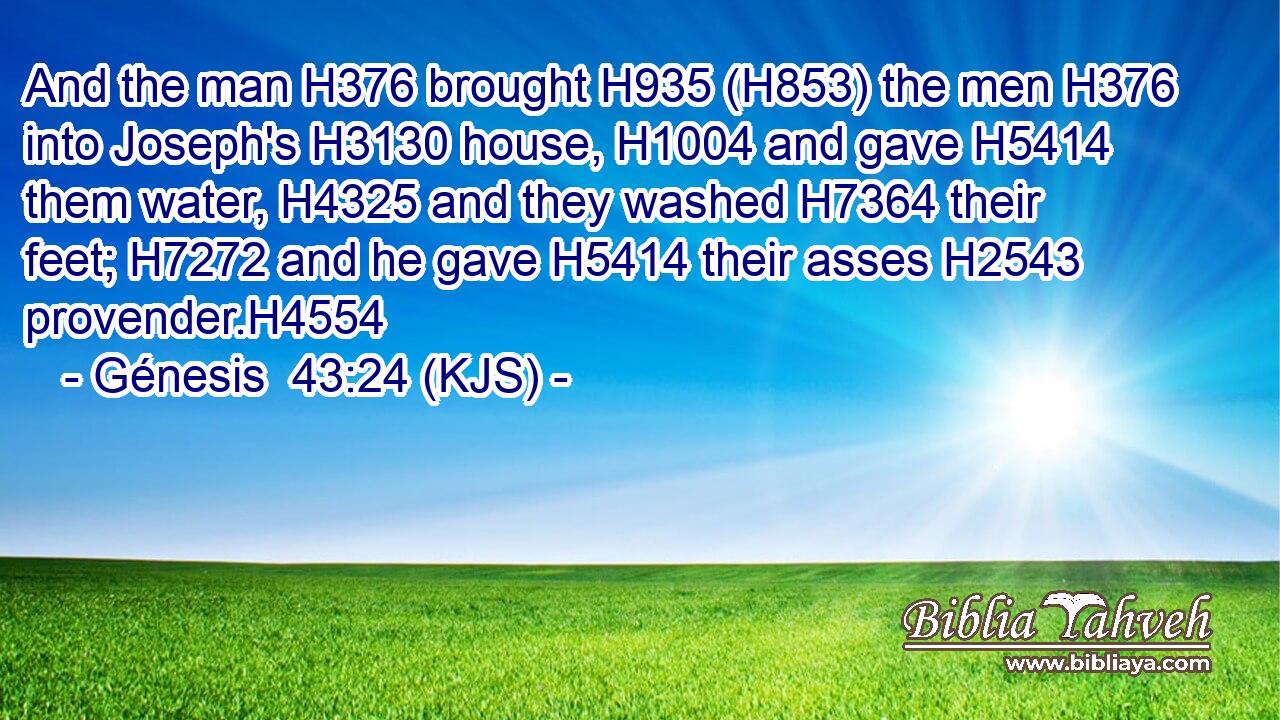 And the man H376 brought H935 (H853) the men H376 into Joseph's H3130 house, H1004 and gave H5414 them water, H4325 and they washed H7364 their feet; H7272 and he gave H5414 their asses H2543 provender.H4554