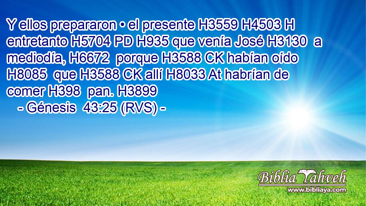 Y ellos prepararon • el presente H3559 H4503 H entretanto H5704 PD H935 que venía José H3130  a mediodía, H6672  porque H3588 CK habían oído H8085  que H3588 CK allí H8033 At habrían de comer H398  pan. H3899  