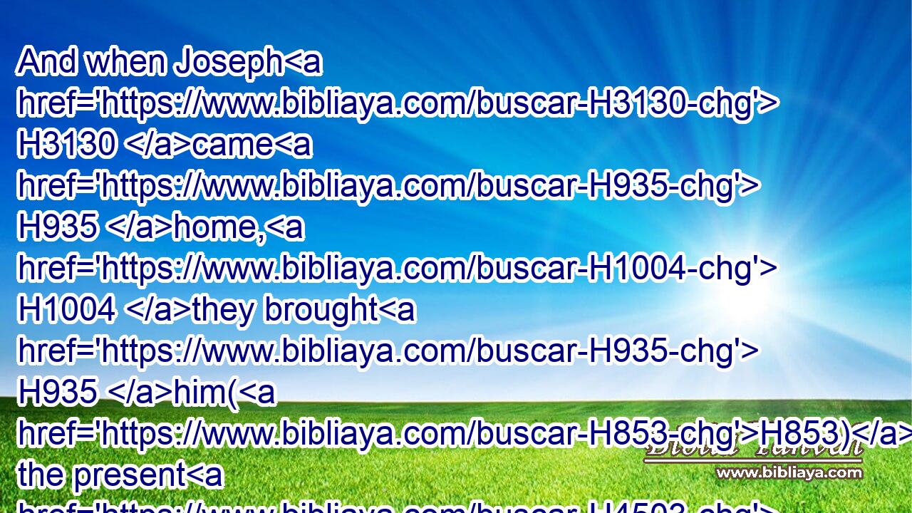 And when Joseph H3130 came H935 home, H1004 they brought H935 him(H853) the present H4503 which H834 was in their hand H3027 into the house, H1004 and bowed themselves H7812 to him to the earth.H776