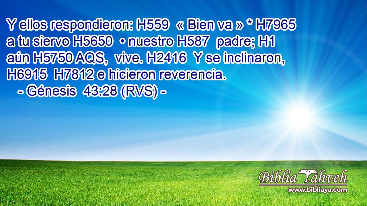 Y ellos respondieron: H559  « Bien va » * H7965  a tu siervo H5650  • nuestro H587  padre; H1  aún H5750 AQS,  vive. H2416  Y se inclinaron, H6915  H7812 e hicieron reverencia. 