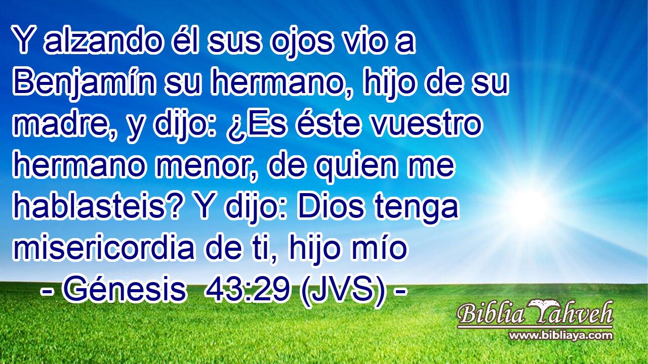 Y alzando él sus ojos vio a Benjamín su hermano, hijo de su madre, y dijo: ¿Es éste vuestro hermano menor, de quien me hablasteis? Y dijo: Dios tenga misericordia de ti, hijo mío