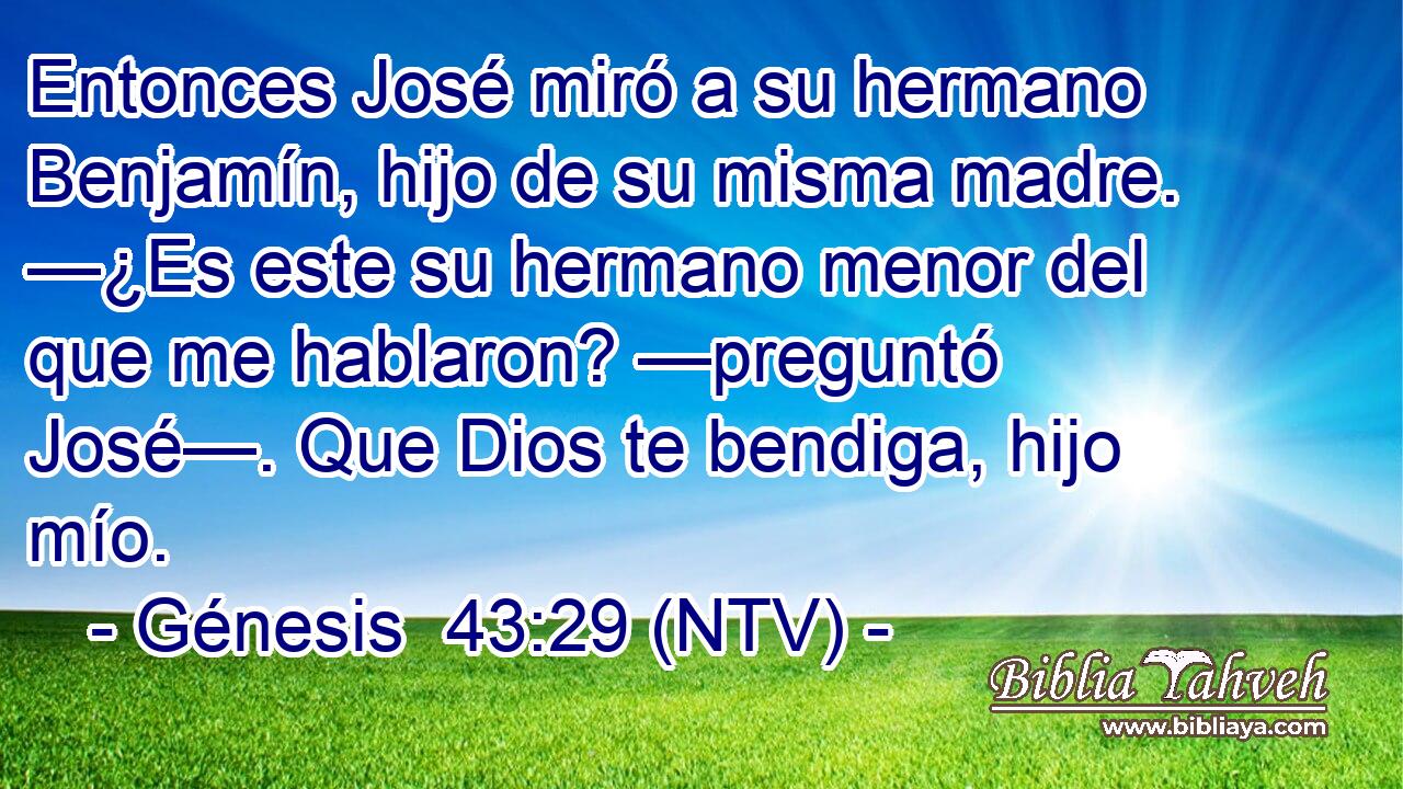 Entonces José miró a su hermano Benjamín, hijo de su misma madre. —¿Es este su hermano menor del que me hablaron? —preguntó José—. Que Dios te bendiga, hijo mío.