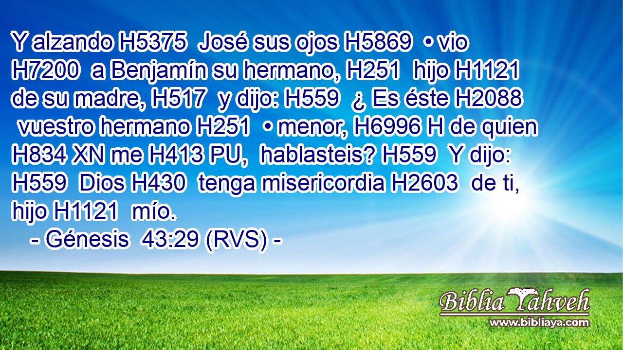 Y alzando H5375  José sus ojos H5869  • vio H7200  a Benjamín su hermano, H251  hijo H1121  de su madre, H517  y dijo: H559  ¿ Es éste H2088  vuestro hermano H251  • menor, H6996 H de quien H834 XN me H413 PU,  hablasteis? H559  Y dijo: H559  Dios H430  tenga misericordia H2603  de ti, hijo H1121  mío. 