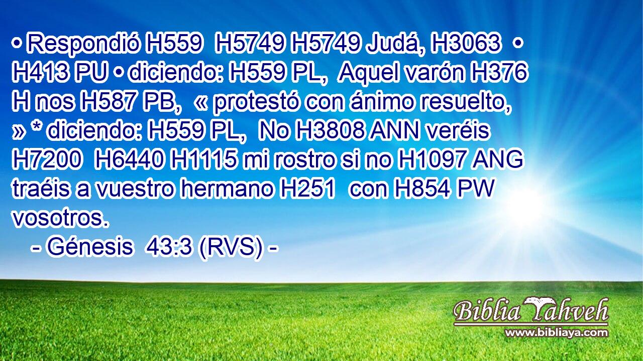 • Respondió H559  H5749 H5749 Judá, H3063  • H413 PU • diciendo: H559 PL,  Aquel varón H376 H nos H587 PB,  « protestó con ánimo resuelto, » * diciendo: H559 PL,  No H3808 ANN veréis H7200  H6440 H1115 mi rostro si no H1097 ANG traéis a vuestro hermano H251  con H854 PW vosotros. 