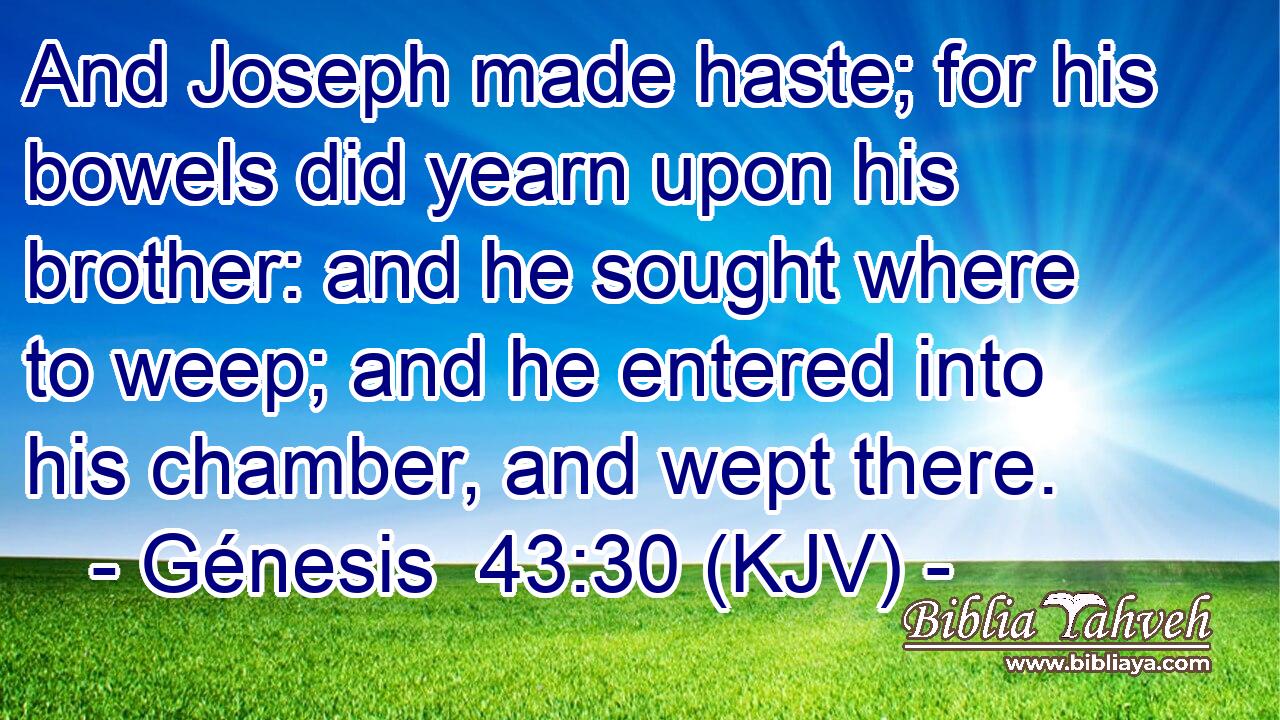 And Joseph made haste; for his bowels did yearn upon his brother: and he sought where to weep; and he entered into his chamber, and wept there.