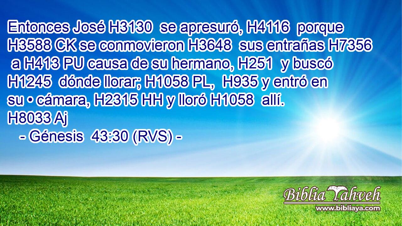 Entonces José H3130  se apresuró, H4116  porque H3588 CK se conmovieron H3648  sus entrañas H7356  a H413 PU causa de su hermano, H251  y buscó H1245  dónde llorar; H1058 PL,  H935 y entró en su • cámara, H2315 HH y lloró H1058  allí. H8033 Aj 