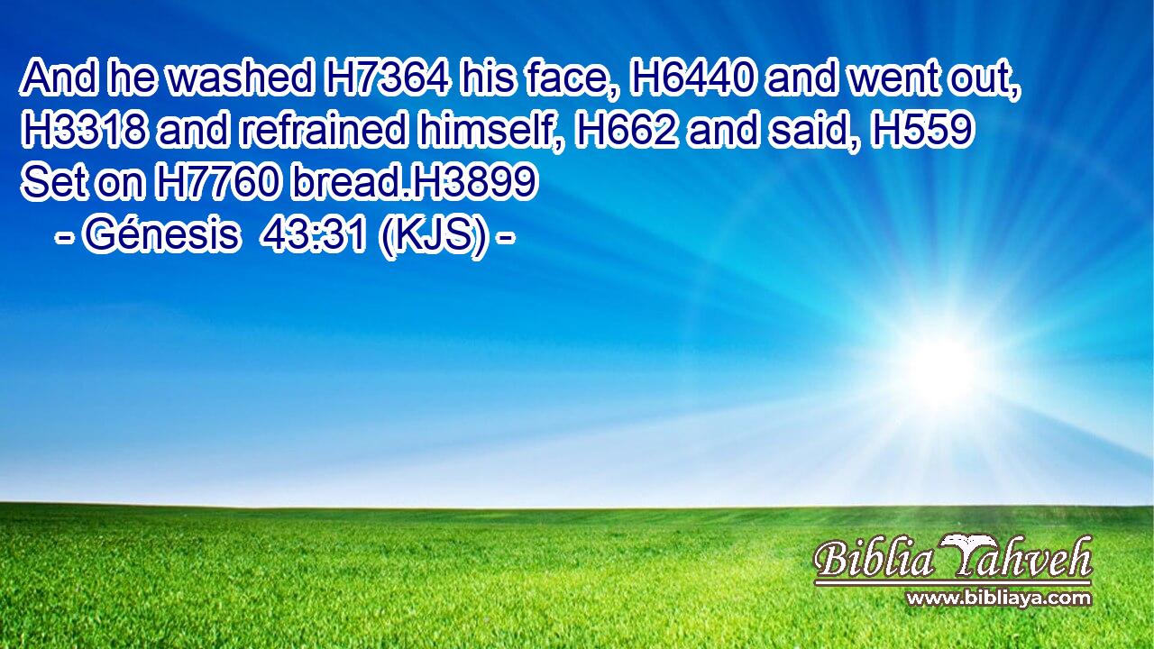 And he washed H7364 his face, H6440 and went out, H3318 and refrained himself, H662 and said, H559 Set on H7760 bread.H3899