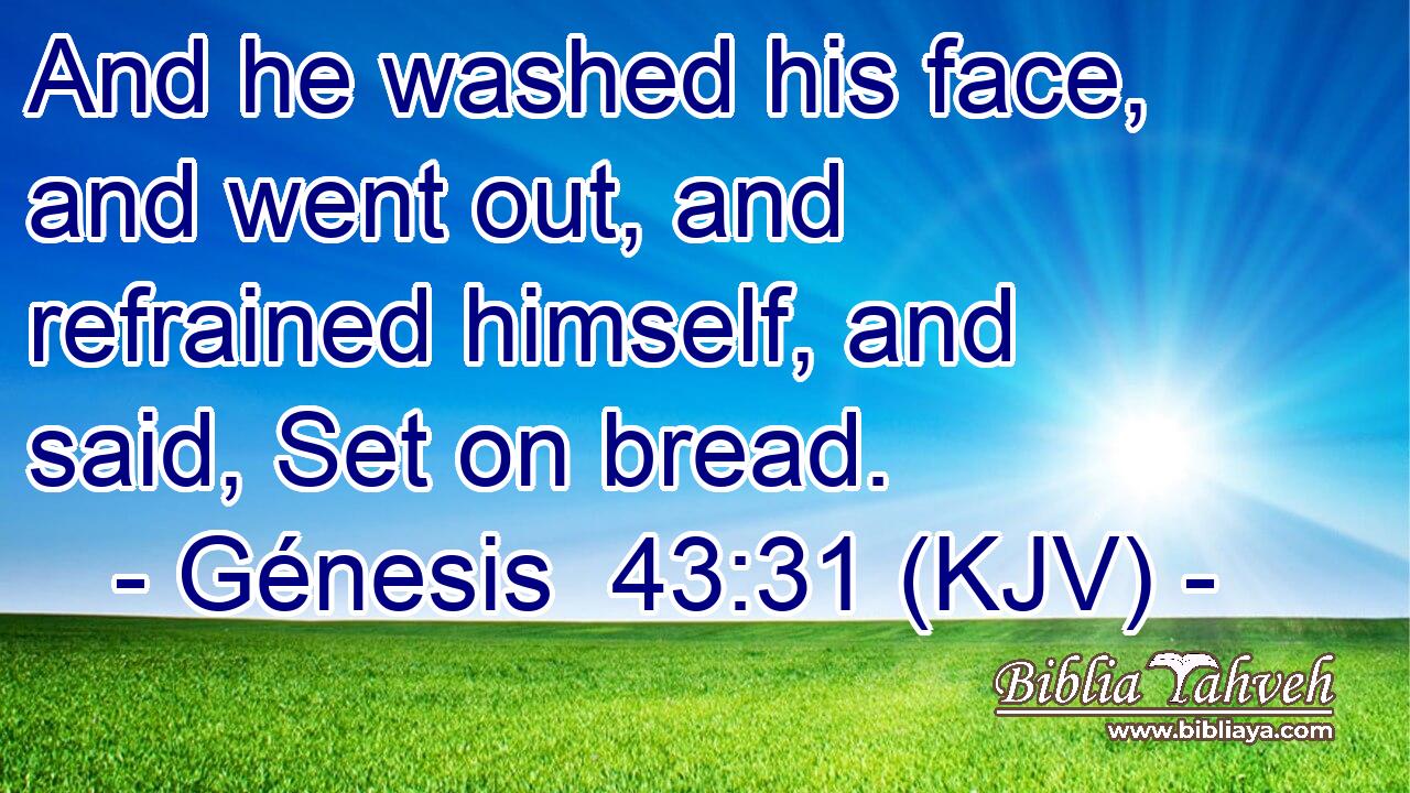 And he washed his face, and went out, and refrained himself, and said, Set on bread.