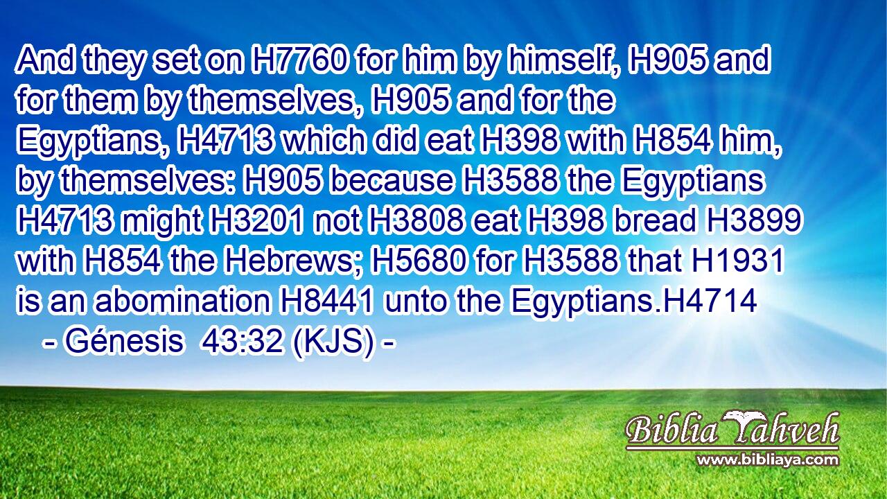 And they set on H7760 for him by himself, H905 and for them by themselves, H905 and for the Egyptians, H4713 which did eat H398 with H854 him, by themselves: H905 because H3588 the Egyptians H4713 might H3201 not H3808 eat H398 bread H3899 with H854 the Hebrews; H5680 for H3588 that H1931 is an abomination H8441 unto the Egyptians.H4714