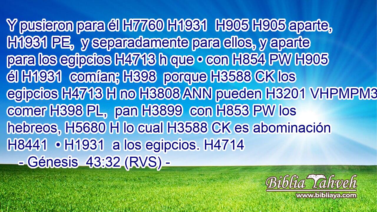 Y pusieron para él H7760 H1931  H905 H905 aparte, H1931 PE,  y separadamente para ellos, y aparte para los egipcios H4713 h que • con H854 PW H905 él H1931  comían; H398  porque H3588 CK los egipcios H4713 H no H3808 ANN pueden H3201 VHPMPM3 comer H398 PL,  pan H3899  con H853 PW los hebreos, H5680 H lo cual H3588 CK es abominación H8441  • H1931  a los egipcios. H4714  