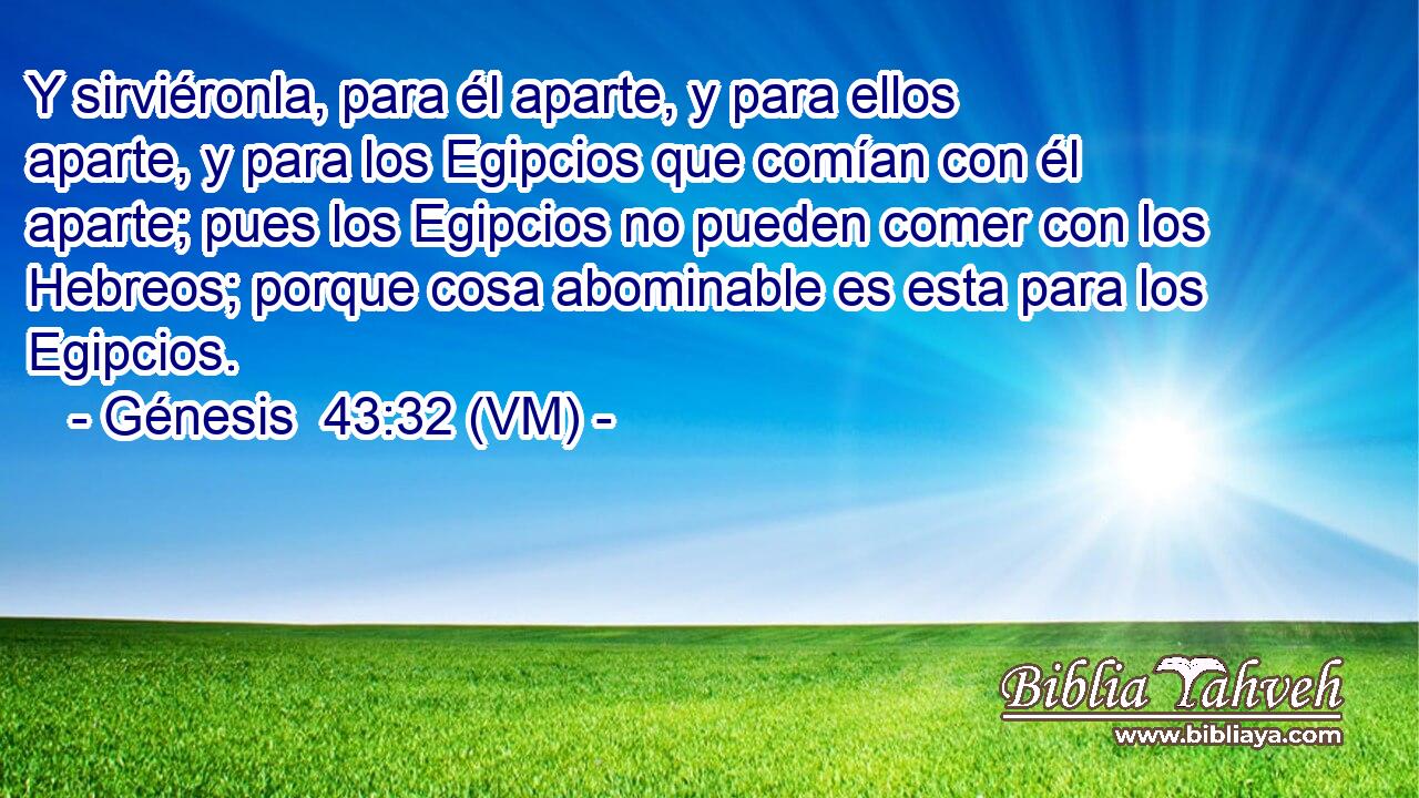  Y sirviéronla, para él aparte, y para ellos aparte, y para los Egipcios que comían con él aparte; pues los Egipcios no pueden comer con los Hebreos; porque cosa abominable es esta para los Egipcios. 