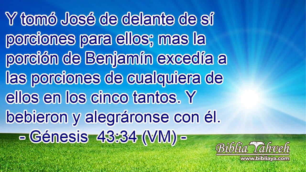  Y tomó José de delante de sí porciones para ellos; mas la porción de Benjamín excedía a las porciones de cualquiera de ellos en los cinco tantos. Y bebieron y alegráronse con él. 