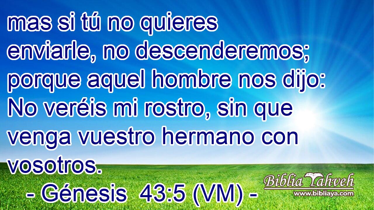  mas si tú no quieres enviarle, no descenderemos; porque aquel hombre nos dijo: No veréis mi rostro, sin que venga vuestro hermano con vosotros. 