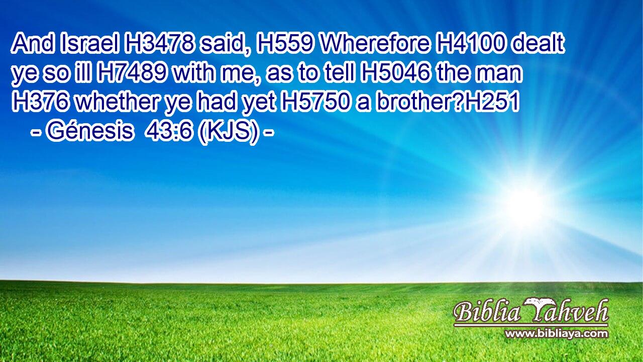 And Israel H3478 said, H559 Wherefore H4100 dealt ye so ill H7489 with me, as to tell H5046 the man H376 whether ye had yet H5750 a brother?H251