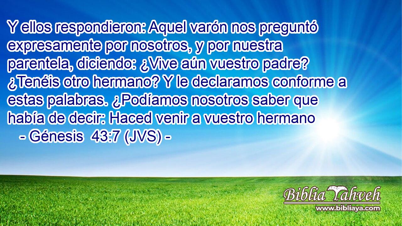 Y ellos respondieron: Aquel varón nos preguntó expresamente por nosotros, y por nuestra parentela, diciendo: ¿Vive aún vuestro padre? ¿Tenéis otro hermano? Y le declaramos conforme a estas palabras. ¿Podíamos nosotros saber que había de decir: Haced venir a vuestro hermano