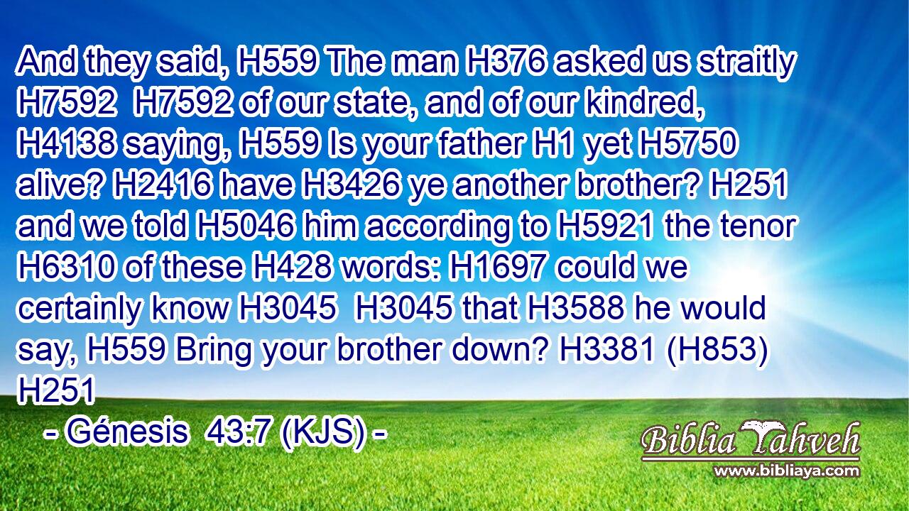 And they said, H559 The man H376 asked us straitly H7592  H7592 of our state, and of our kindred, H4138 saying, H559 Is your father H1 yet H5750 alive? H2416 have H3426 ye another brother? H251 and we told H5046 him according to H5921 the tenor H6310 of these H428 words: H1697 could we certainly know H3045  H3045 that H3588 he would say, H559 Bring your brother down? H3381 (H853) H251