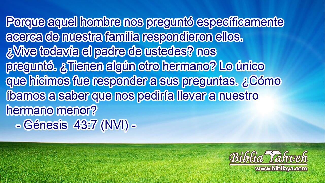  Porque aquel hombre nos preguntó específicamente acerca de nuestra familia respondieron ellos. ¿Vive todavía el padre de ustedes? nos preguntó. ¿Tienen algún otro hermano? Lo único que hicimos fue responder a sus preguntas. ¿Cómo íbamos a saber que nos pediría llevar a nuestro hermano menor? 