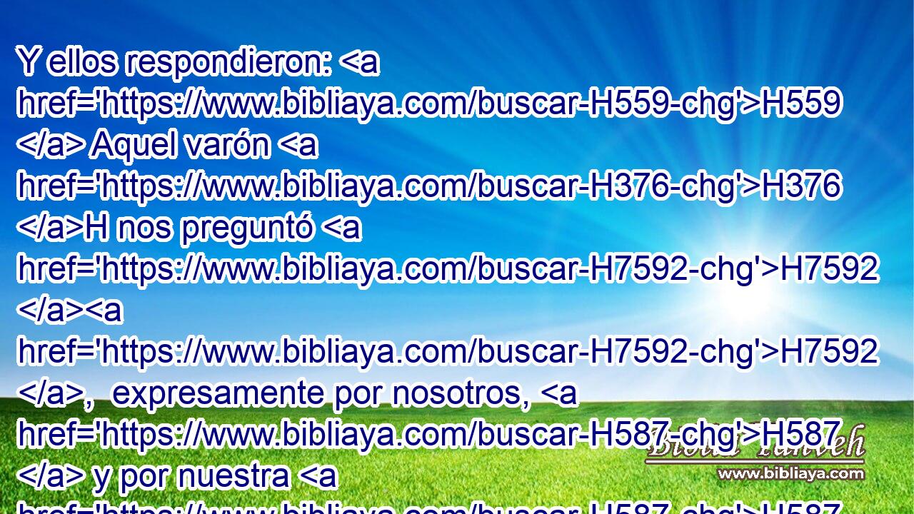 Y ellos respondieron: H559  Aquel varón H376 H nos preguntó H7592 H7592 ,  expresamente por nosotros, H587  y por nuestra H587  familia, H4138  diciendo: H559 PL,  ¿ Vive H2416  aún H5750 AQS vuestro padre? H1  ¿ Tenéis H3426 AQE, PL,  otro hermano? H251  Y le declaramos H5046 VhAmPC1 « conforme a » * H5921 H6310 Pu,  estas H428 XD, NCJPCNH palabras. H1697 XD, H ¿Acaso podíamos saber H3